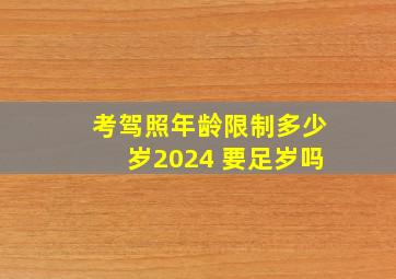 考驾照年龄限制多少岁2024 要足岁吗